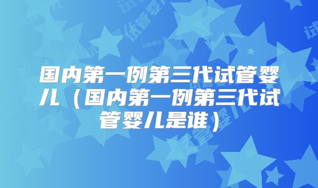 国内第一例第三代试管婴儿（国内第一例第三代试管婴儿是谁）