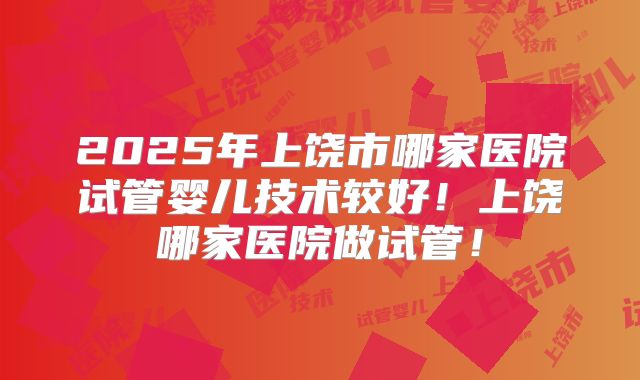 2025年上饶市哪家医院试管婴儿技术较好！上饶哪家医院做试管！