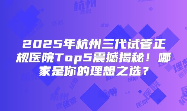 2025年杭州三代试管正规医院Top5震撼揭秘！哪家是你的理想之选？