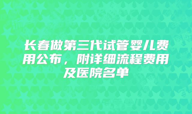 长春做第三代试管婴儿费用公布,附详细流程费用及医院名单