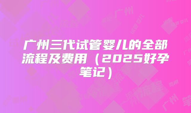 广州三代试管婴儿的全部流程及费用(2025好孕笔记)