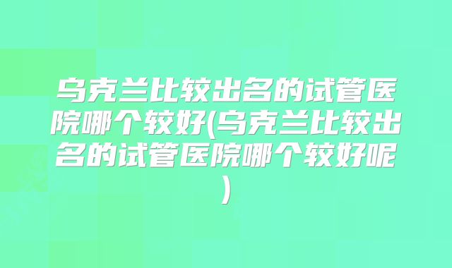 乌克兰比较出名的试管医院哪个较好(乌克兰比较出名的试管医院哪个较好呢)
