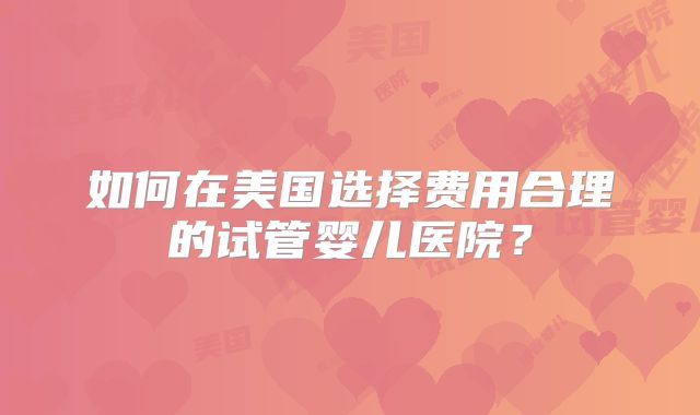 如何在美国选择费用合理的试管婴儿医院？