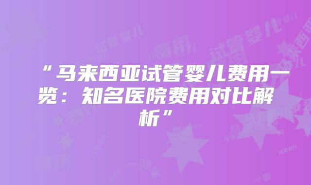 “马来西亚试管婴儿费用一览：知名医院费用对比解析”