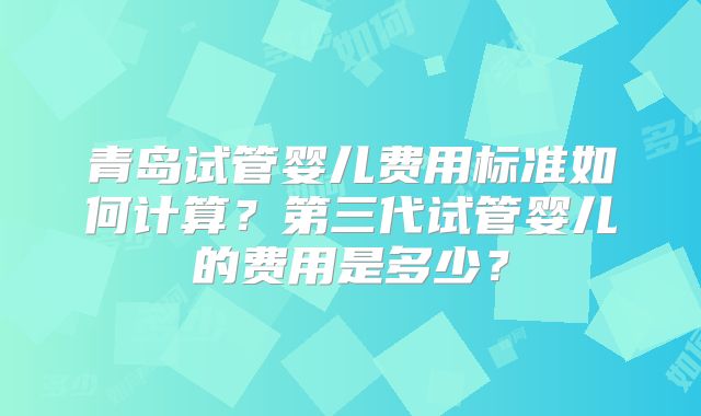 青岛试管婴儿费用标准如何计算？第三代试管婴儿的费用是多少？