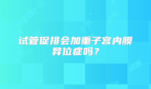 试管促排会加重子宫内膜异位症吗？