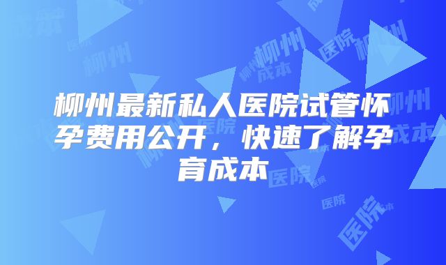 柳州最新私人医院试管怀孕费用公开，快速了解孕育成本