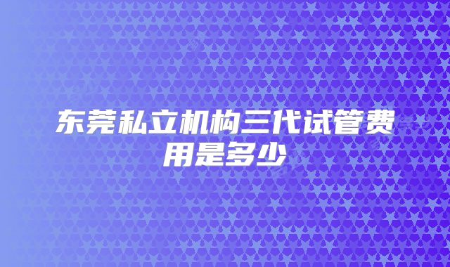 东莞私立机构三代试管费用是多少