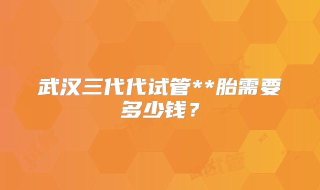 武汉三代代试管**胎需要多少钱?