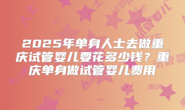 2025年单身人士去做重庆试管婴儿要花多少钱?重庆单身做试管婴儿费用