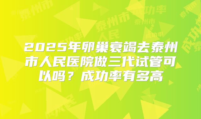 2025年卵巢衰竭去泰州市人民医院做三代试管可以吗?成功率有多高