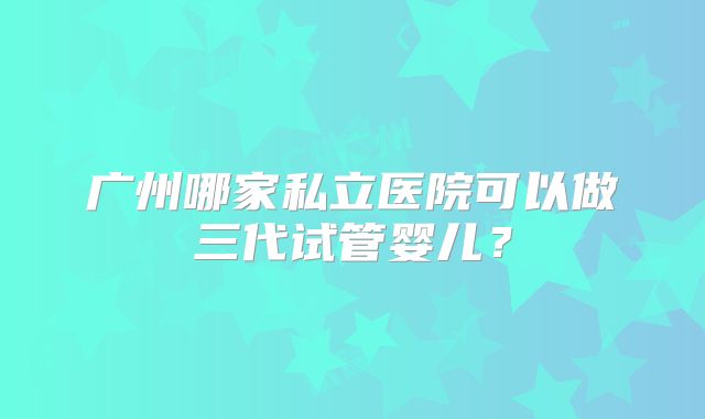 广州哪家私立医院可以做三代试管婴儿？