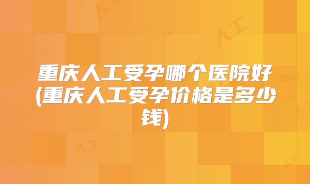 重庆人工受孕哪个医院好(重庆人工受孕价格是多少钱)