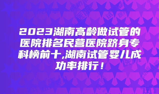 2023湖南高龄做试管的医院排名民营医院跻身专科榜前十,湖南试管婴儿成功率排行！