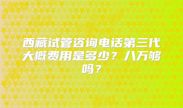 西藏试管咨询电话第三代大概费用是多少？八万够吗？