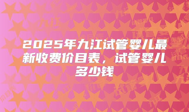 2025年九江试管婴儿最新收费价目表，试管婴儿多少钱