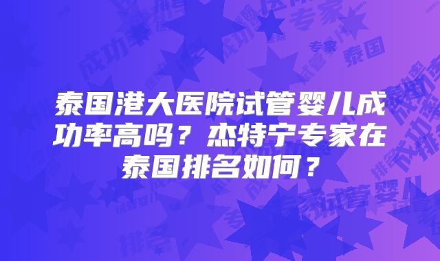 泰国港大医院试管婴儿成功率高吗？杰特宁专家在泰国排名如何？