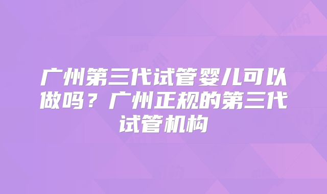 广州第三代试管婴儿可以做吗?广州正规的第三代试管机构