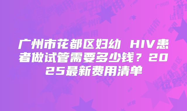 广州市花都区妇幼 HIV患者做试管需要多少钱？2025最新费用清单