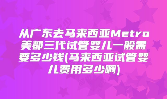 从广东去马来西亚Metro美都三代试管婴儿一般需要多少钱(马来西亚试管婴儿费用多少啊)