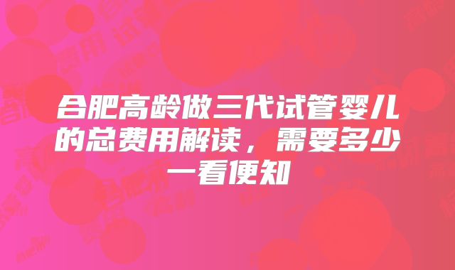 合肥高龄做三代试管婴儿的总费用解读，需要多少一看便知