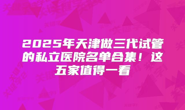 2025年天津做三代试管的私立医院名单合集!这五家值得一看