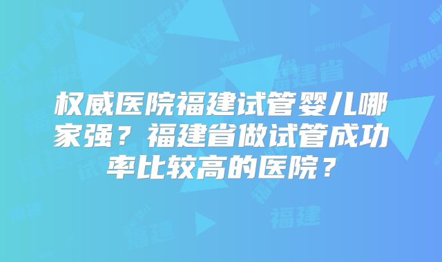 权威医院福建试管婴儿哪家强?福建省做试管成功率比较高的医院?