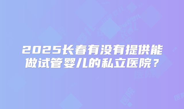 2025长春有没有提供能做试管婴儿的私立医院？