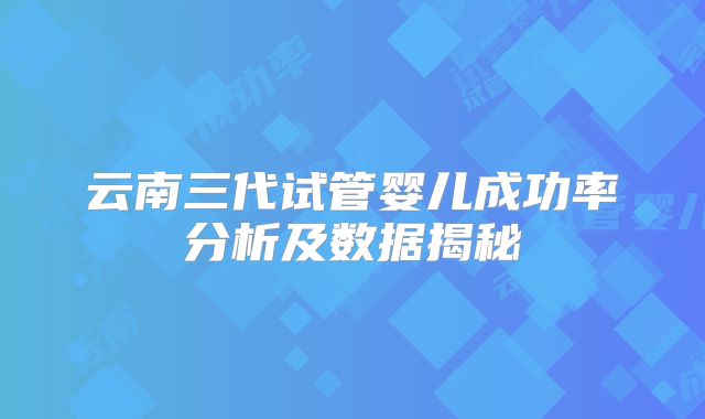 云南三代试管婴儿成功率分析及数据揭秘