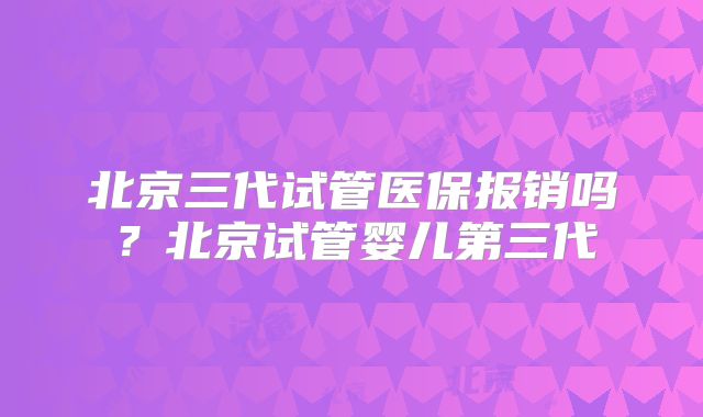 北京三代试管医保报销吗？北京试管婴儿第三代