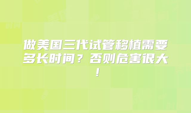 做美国三代试管移植需要多长时间?否则危害很大!