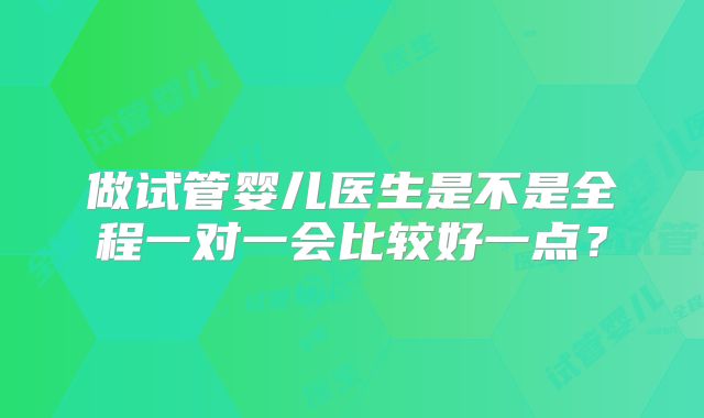 做试管婴儿医生是不是全程一对一会比较好一点？