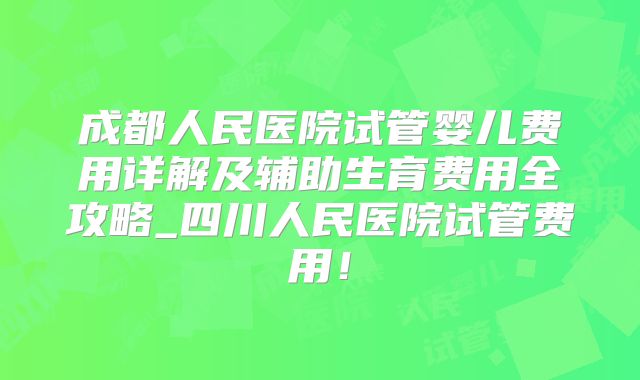 成都人民医院试管婴儿费用详解及辅助生育费用全攻略_四川人民医院试管费用！