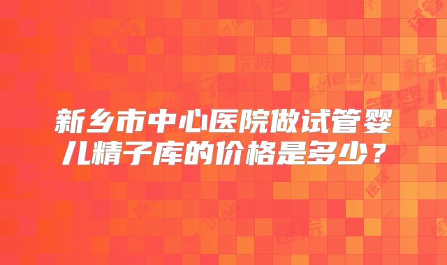 新乡市中心医院做试管婴儿精子库的价格是多少？