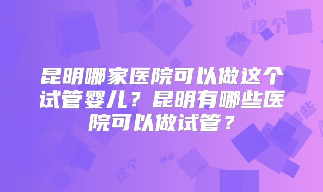昆明哪家医院可以做这个试管婴儿？昆明有哪些医院可以做试管？