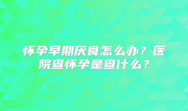 怀孕早期厌食怎么办?医院查怀孕是查什么?