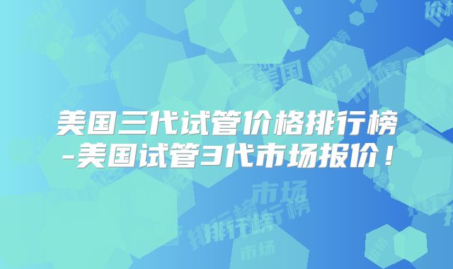 美国三代试管价格排行榜-美国试管3代市场报价！