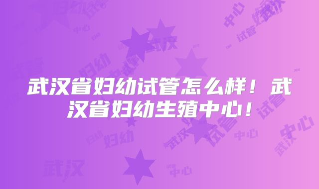 武汉省妇幼试管怎么样！武汉省妇幼生殖中心！