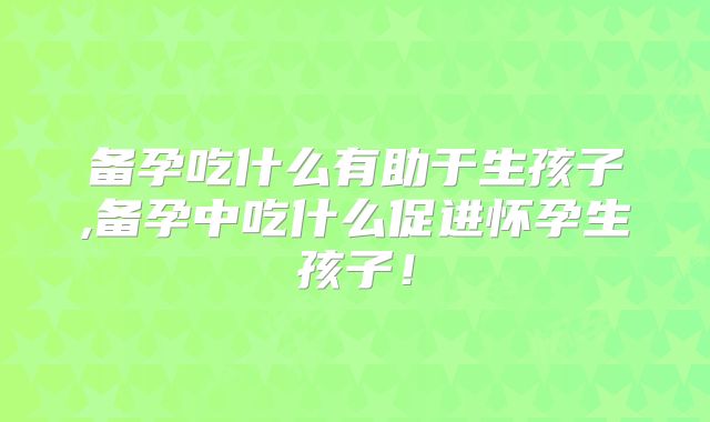 备孕吃什么有助于生孩子,备孕中吃什么促进怀孕生孩子!