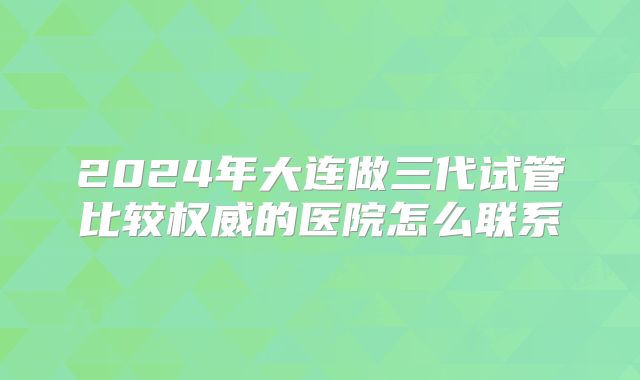 2024年大连做三代试管比较权威的医院怎么联系