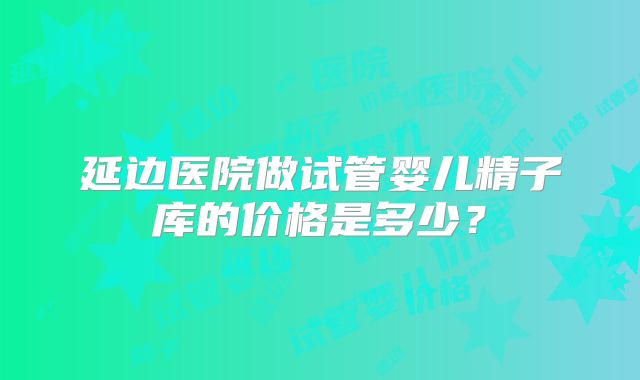 延边医院做试管婴儿精子库的价格是多少？