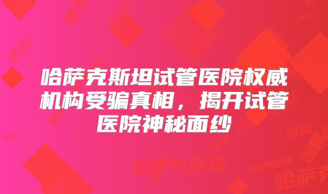 哈萨克斯坦试管医院权威机构受骗真相,揭开试管医院神秘面纱