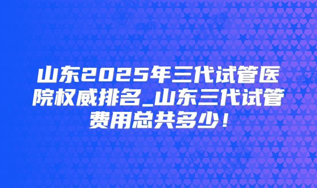 山东2025年三代试管医院权威排名_山东三代试管费用总共多少!