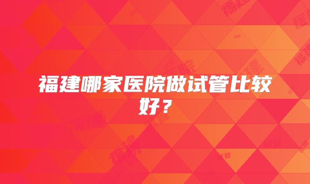 福建哪家医院做试管比较好？