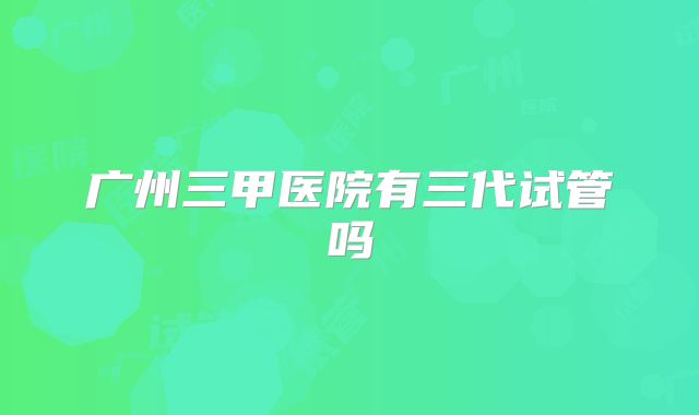 广州三甲医院有三代试管吗