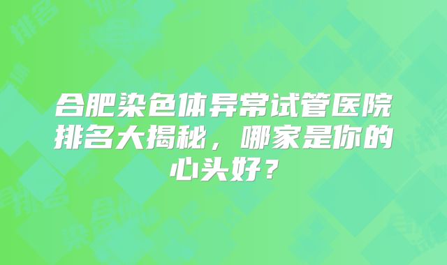 合肥染色体异常试管医院排名大揭秘，哪家是你的心头好？