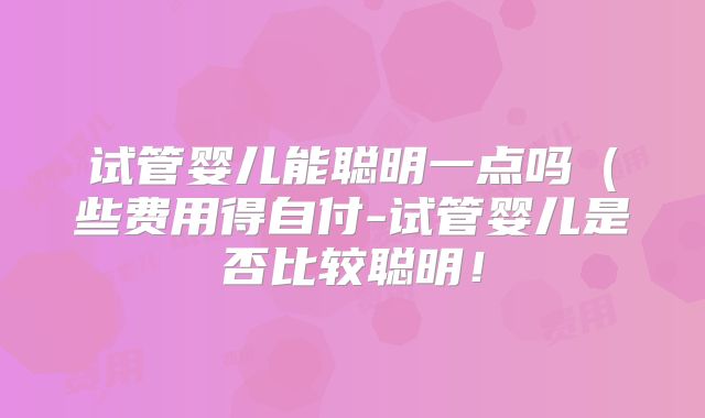 试管婴儿能聪明一点吗(些费用得自付-试管婴儿是否比较聪明!