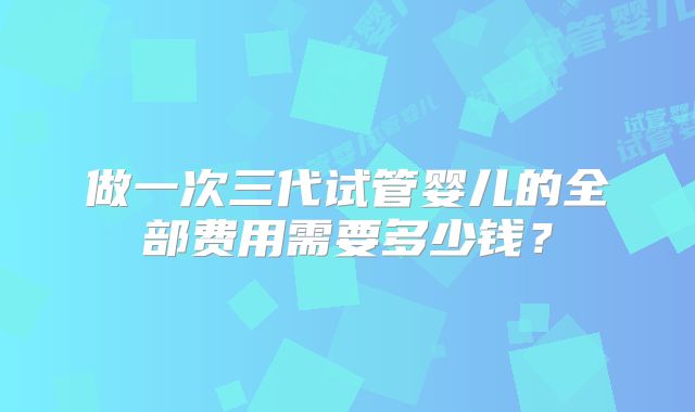 做一次三代试管婴儿的全部费用需要多少钱?