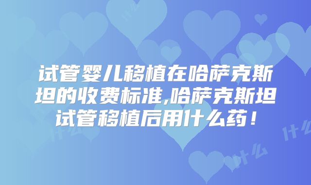 试管婴儿移植在哈萨克斯坦的收费标准,哈萨克斯坦试管移植后用什么药！