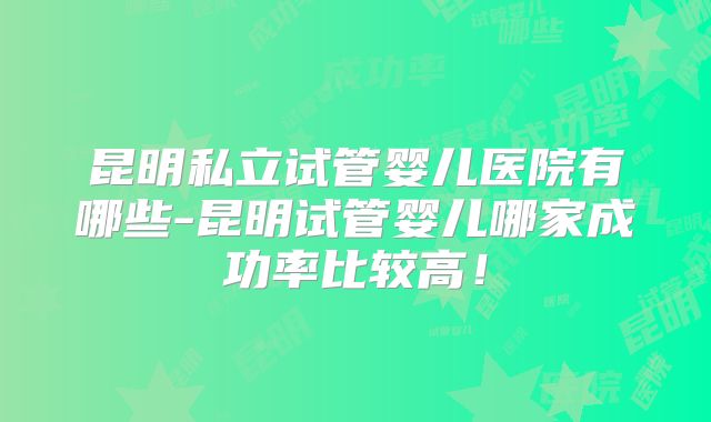 昆明私立试管婴儿医院有哪些-昆明试管婴儿哪家成功率比较高！